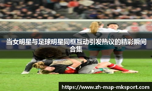 当女明星与足球明星同框互动引发热议的精彩瞬间合集
